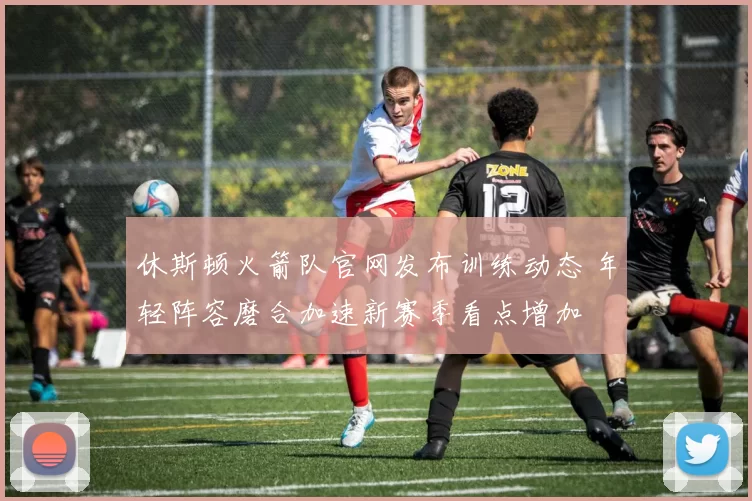 休斯顿火箭队官网发布训练动态 年轻阵容磨合加速新赛季看点增加