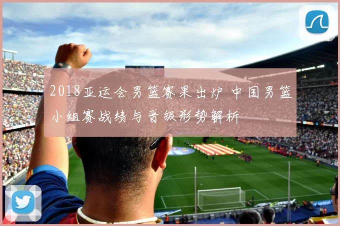 2018亚运会男篮赛果出炉 中国男篮小组赛战绩与晋级形势解析