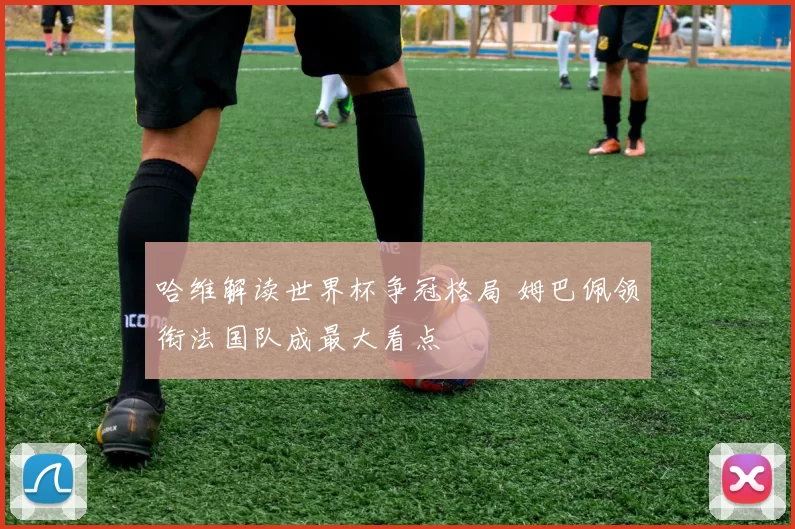 哈维解读世界杯争冠格局 姆巴佩领衔法国队成最大看点