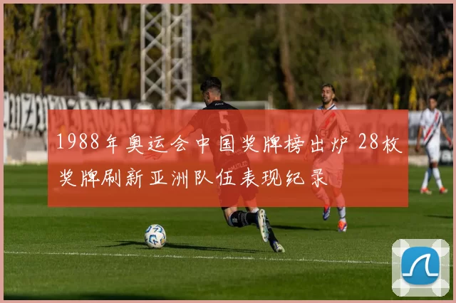 1988年奥运会中国奖牌榜出炉 28枚奖牌刷新亚洲队伍表现纪录