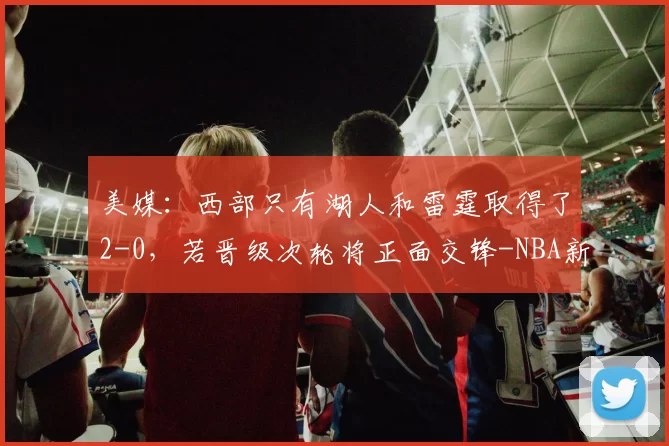 美媒：西部只有湖人和雷霆取得了2-0，若晋级次轮将正面交锋-NBA新闻