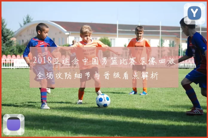2018亚运会中国男篮比赛录像回放 全场攻防细节与晋级看点解析