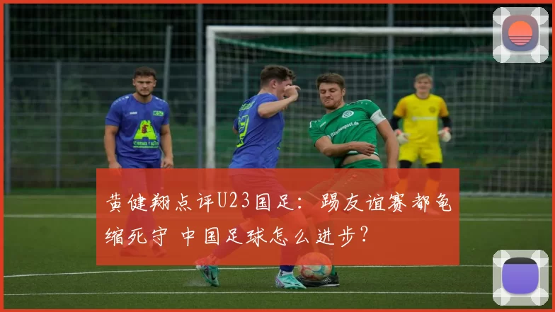 黄健翔点评U23国足：踢友谊赛都龟缩死守 中国足球怎么进步？