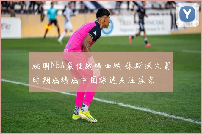 姚明NBA最佳战绩回顾 休斯顿火箭时期成绩成中国球迷关注焦点