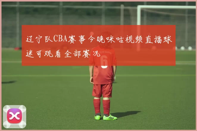 辽宁队CBA赛事今晚咪咕视频直播球迷可观看全部赛况