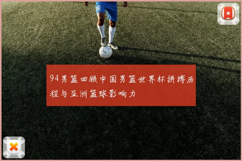 94男篮回顾中国男篮世界杯拼搏历程与亚洲篮球影响力