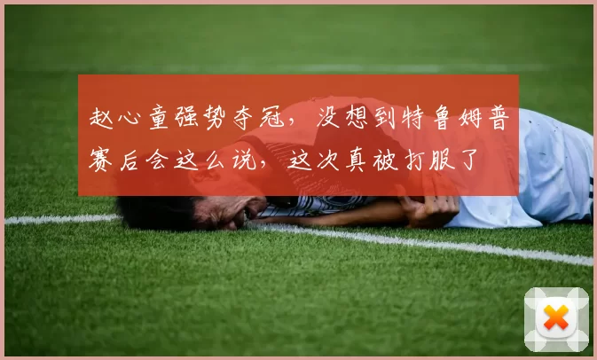 赵心童强势夺冠，没想到特鲁姆普赛后会这么说，这次真被打服了