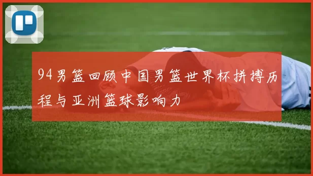 94男篮回顾中国男篮世界杯拼搏历程与亚洲篮球影响力