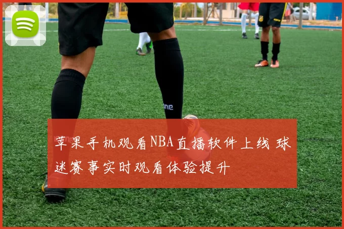 苹果手机观看NBA直播软件上线 球迷赛事实时观看体验提升