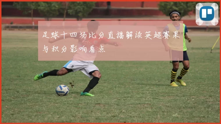足球十四场比分直播解读英超赛果与积分影响看点