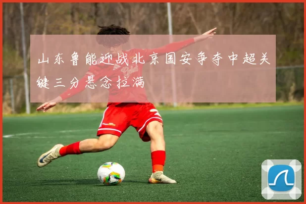 山东鲁能迎战北京国安争夺中超关键三分悬念拉满