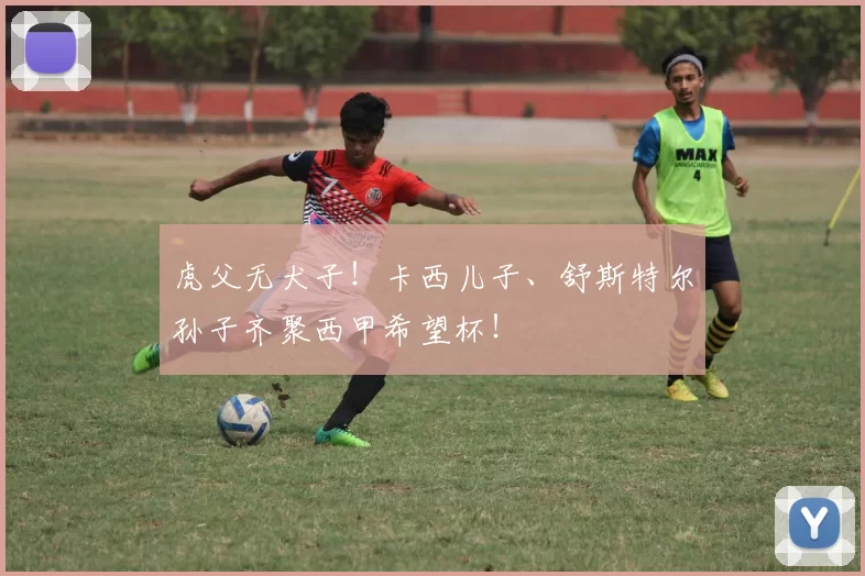 虎父无犬子！卡西儿子、舒斯特尔孙子齐聚西甲希望杯！