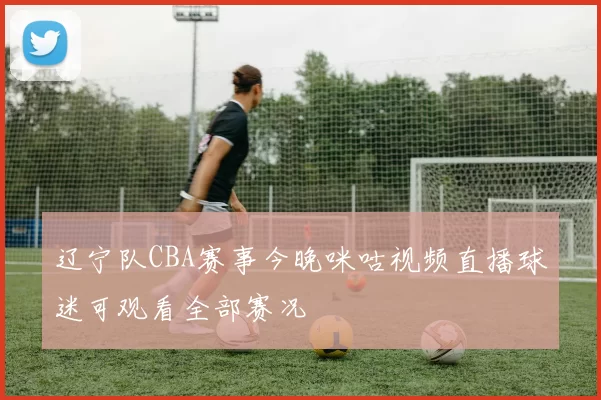 辽宁队CBA赛事今晚咪咕视频直播球迷可观看全部赛况