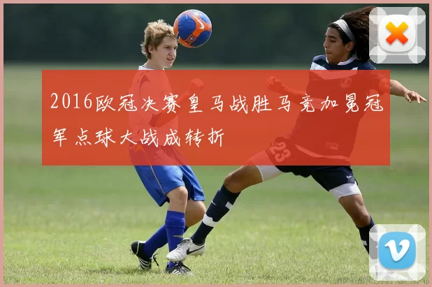 2016欧冠决赛皇马战胜马竞加冕冠军点球大战成转折