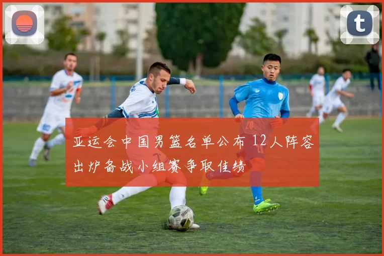 亚运会中国男篮名单公布 12人阵容出炉备战小组赛争取佳绩