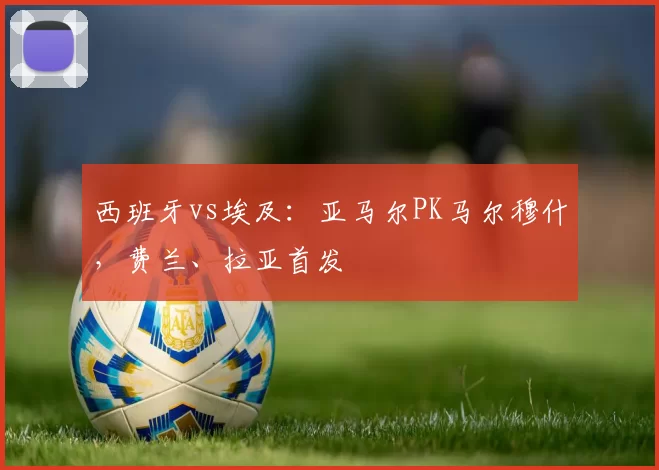 西班牙vs埃及：亚马尔PK马尔穆什，费兰、拉亚首发