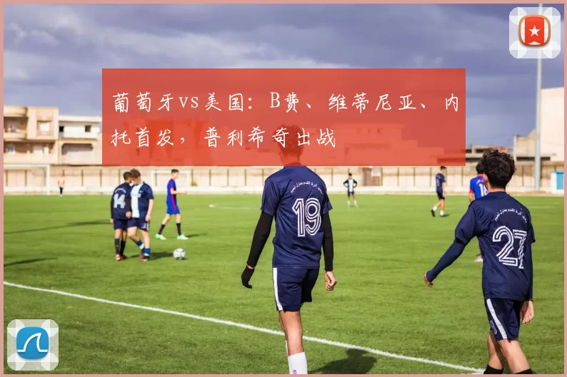 葡萄牙vs美国：B费、维蒂尼亚、内托首发，普利希奇出战