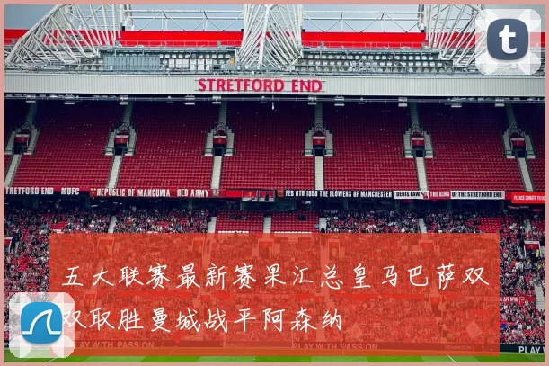 五大联赛最新赛果汇总皇马巴萨双双取胜曼城战平阿森纳