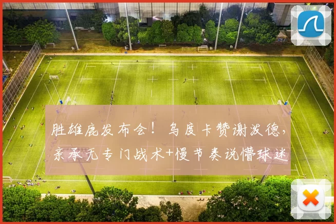 胜雄鹿发布会！乌度卡赞谢泼德，亲承无专门战术+慢节奏说懵球迷