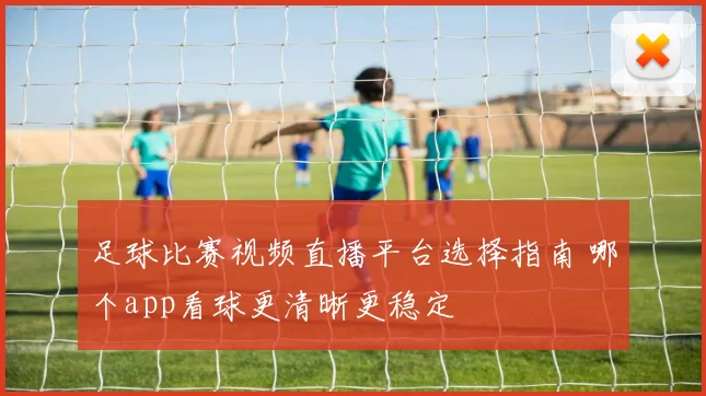 足球比赛视频直播平台选择指南 哪个app看球更清晰更稳定