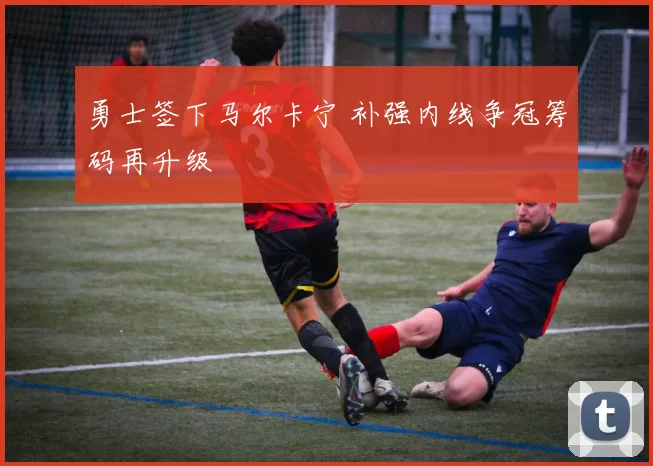 勇士签下马尔卡宁 补强内线争冠筹码再升级