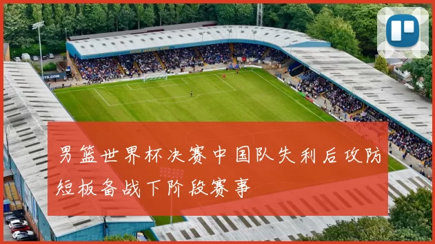 男篮世界杯决赛中国队失利后攻防短板备战下阶段赛事