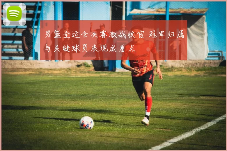 男篮全运会决赛激战收官 冠军归属与关键球员表现成看点