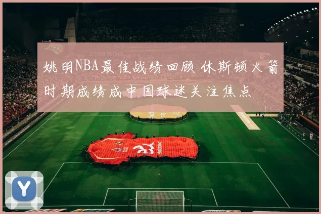 姚明NBA最佳战绩回顾 休斯顿火箭时期成绩成中国球迷关注焦点
