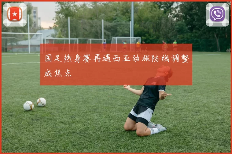 国足热身赛再遇西亚劲旅防线调整成焦点