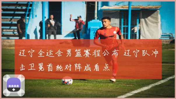 辽宁全运会男篮赛程公布 辽宁队冲击卫冕首轮对阵成看点