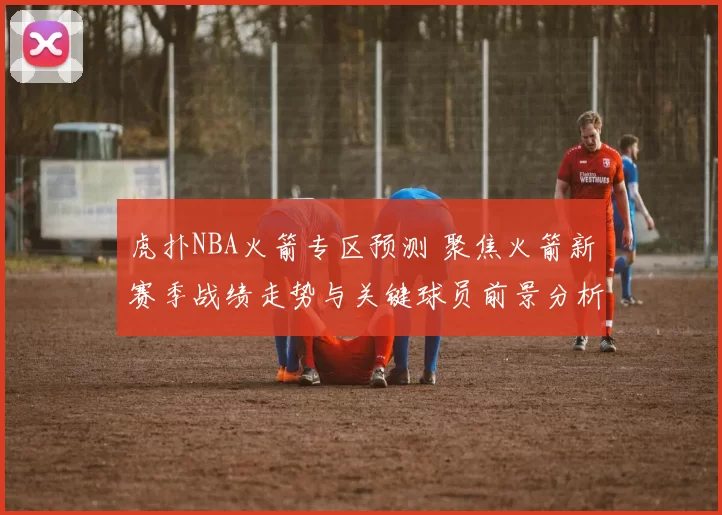 虎扑NBA火箭专区预测 聚焦火箭新赛季战绩走势与关键球员前景分析