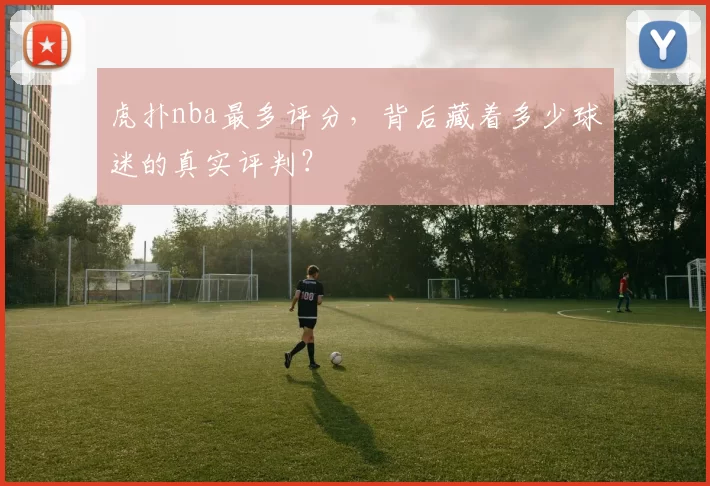 虎扑nba最多评分，背后藏着多少球迷的真实评判？