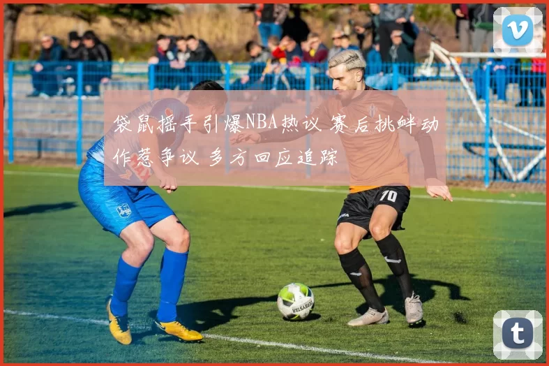 袋鼠摇手引爆NBA热议 赛后挑衅动作惹争议 多方回应追踪