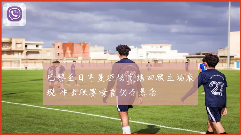 巴黎圣日耳曼连场直播回顾主场表现 冲击联赛榜首仍存悬念