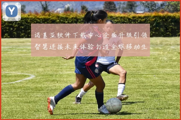 诺基亚软件下载中心全面升级引领智慧连接未来体验打造全球移动生态服务