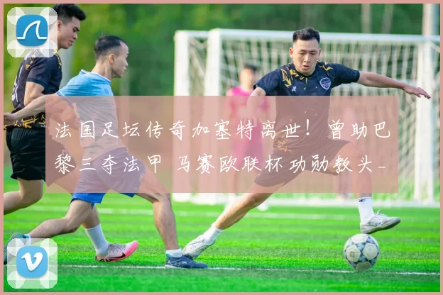 法国足坛传奇加塞特离世！曾助巴黎三夺法甲 马赛欧联杯功勋教头_足球_蒙彼利埃_波尔多