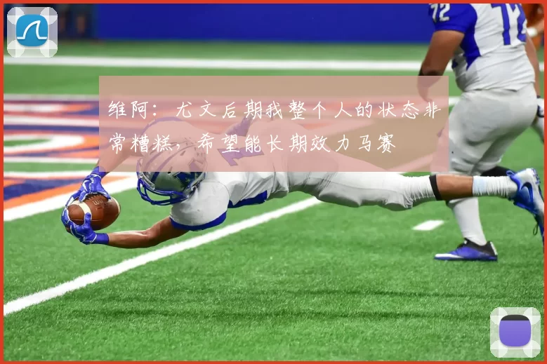 维阿：尤文后期我整个人的状态非常糟糕，希望能长期效力马赛