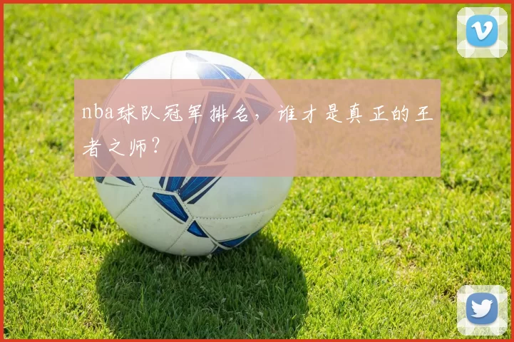 nba球队冠军排名，谁才是真正的王者之师？