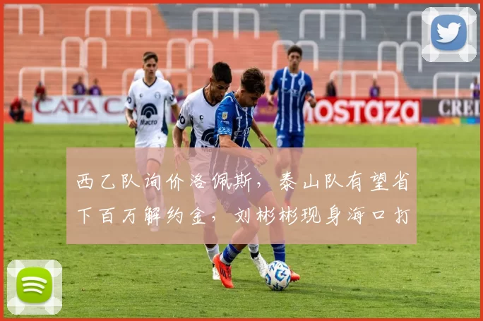 西乙队询价洛佩斯，泰山队有望省下百万解约金，刘彬彬现身海口打破离队传闻_外援_赛季_训练