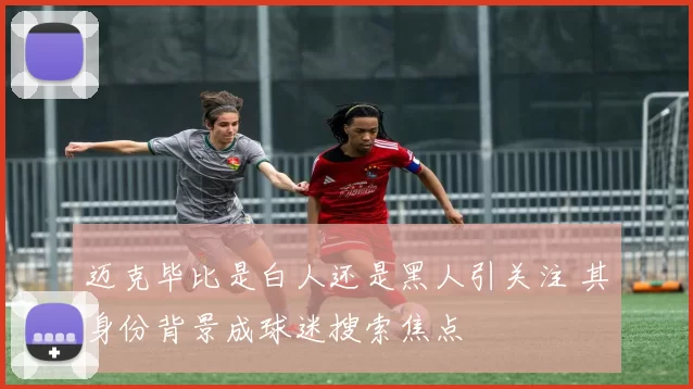 迈克毕比是白人还是黑人引关注 其身份背景成球迷搜索焦点