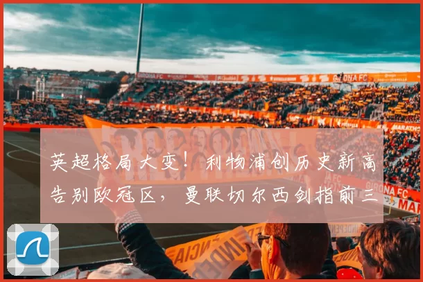 英超格局大变！利物浦创历史新高告别欧冠区，曼联切尔西剑指前三_阿森纳_欧联_曼城