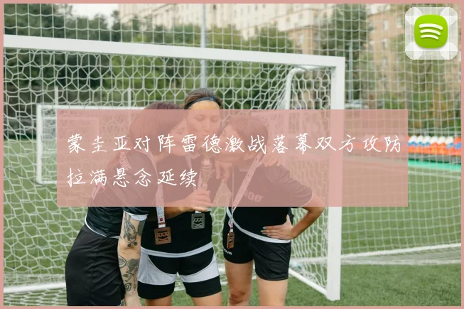 蒙圭亚对阵雷德激战落幕双方攻防拉满悬念延续