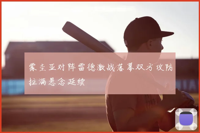 蒙圭亚对阵雷德激战落幕双方攻防拉满悬念延续