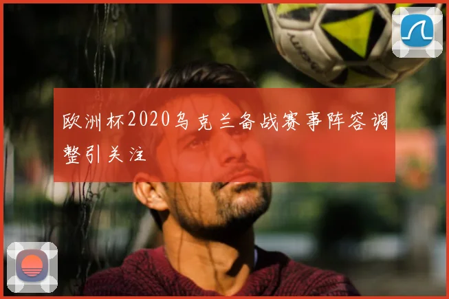 欧洲杯2020乌克兰备战赛事阵容调整引关注