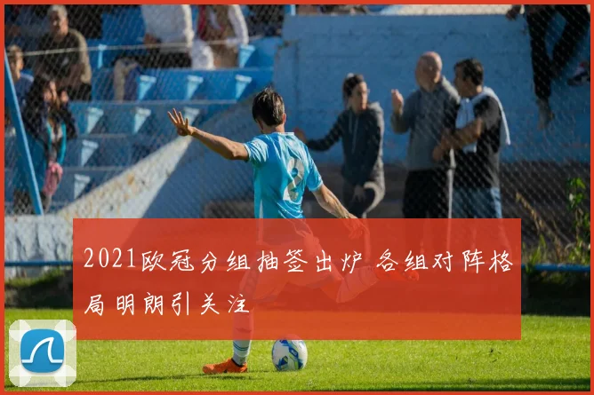 2021欧冠分组抽签出炉 各组对阵格局明朗引关注