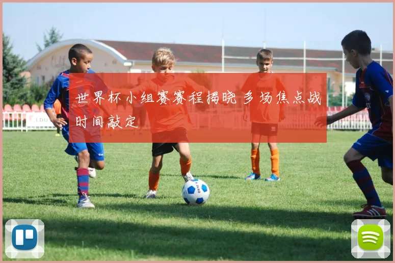 世界杯小组赛赛程揭晓 多场焦点战时间敲定